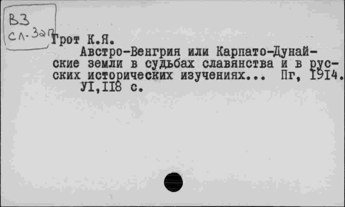 ﻿^СЛ-^^р0І к.Я.
Австро-Венгрия или Карпато-Думайские земли в судьбах славянства и в русских исторических изучениях... Пг. 1914.
У1,П8 с.